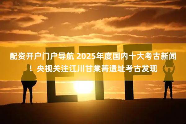 配资开户门户导航 2025年度国内十大考古新闻！央视关注江川甘棠箐遗址考古发现