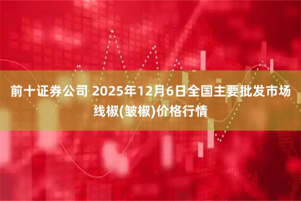 前十证券公司 2025年12月6日全国主要批发市场线椒(皱椒)价格行情