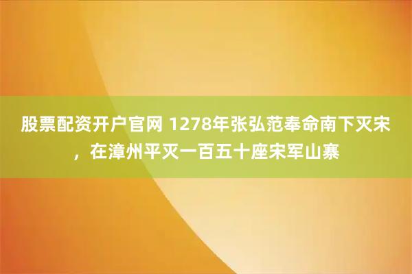 股票配资开户官网 1278年张弘范奉命南下灭宋，在漳州平灭一百五十座宋军山寨