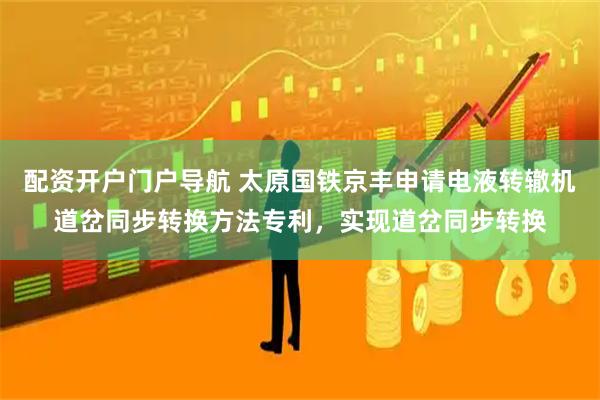 配资开户门户导航 太原国铁京丰申请电液转辙机道岔同步转换方法专利，实现道岔同步转换