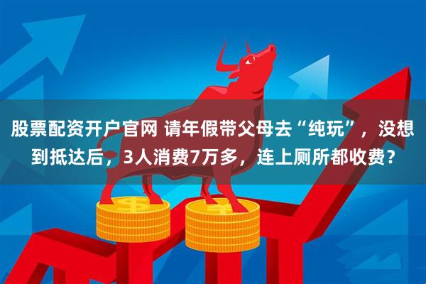 股票配资开户官网 请年假带父母去“纯玩”，没想到抵达后，3人消费7万多，连上厕所都收费？