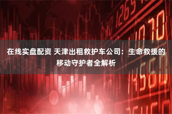 在线实盘配资 天津出租救护车公司：生命救援的移动守护者全解析