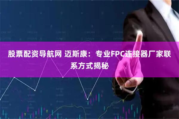 股票配资导航网 迈斯康：专业FPC连接器厂家联系方式揭秘
