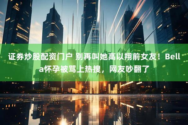 证券炒股配资门户 别再叫她高以翔前女友！Bella怀孕被骂上热搜，网友吵翻了