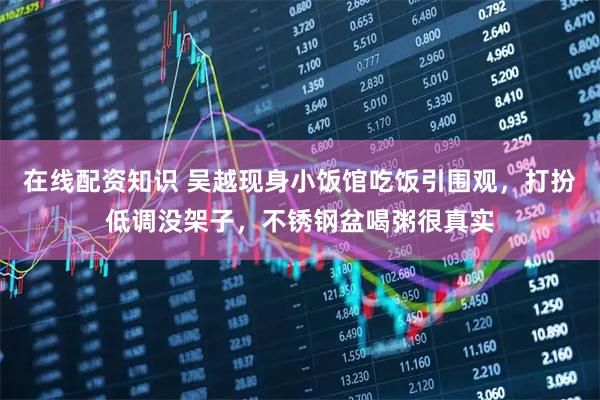 在线配资知识 吴越现身小饭馆吃饭引围观，打扮低调没架子，不锈钢盆喝粥很真实