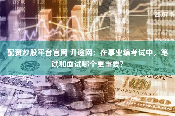 配资炒股平台官网 升途网：在事业编考试中，笔试和面试哪个更重要？