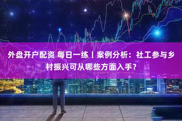 外盘开户配资 每日一练丨案例分析：社工参与乡村振兴可从哪些方面入手？