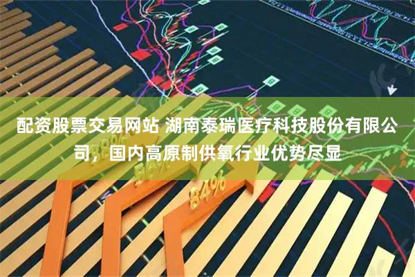 配资股票交易网站 湖南泰瑞医疗科技股份有限公司，国内高原制供氧行业优势尽显
