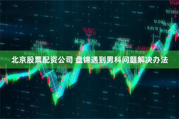 北京股票配资公司 盘锦遇到男科问题解决办法