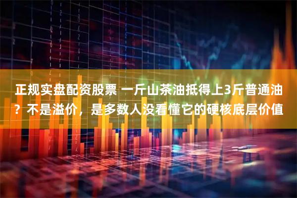 正规实盘配资股票 一斤山茶油抵得上3斤普通油？不是溢价，是多数人没看懂它的硬核底层价值