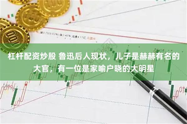 杠杆配资炒股 鲁迅后人现状，儿子是赫赫有名的大官，有一位是家喻户晓的大明星