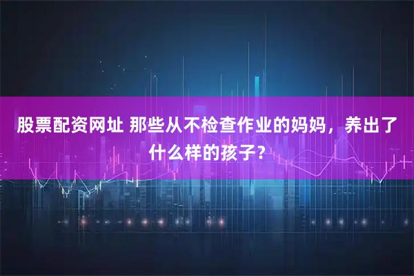 股票配资网址 那些从不检查作业的妈妈，养出了什么样的孩子？