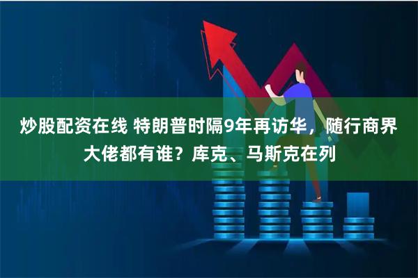 炒股配资在线 特朗普时隔9年再访华，随行商界大佬都有谁？库克、马斯克在列
